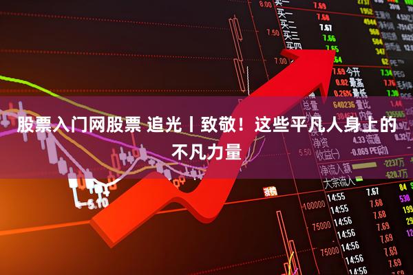 股票入门网股票 追光丨致敬！这些平凡人身上的不凡力量