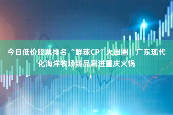 今日低价股票排名 “鲜辣CP”火出圈！广东现代化海洋牧场臻品涮进重庆火锅