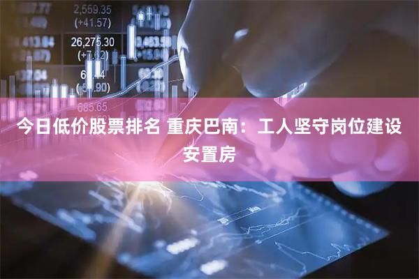今日低价股票排名 重庆巴南：工人坚守岗位建设安置房
