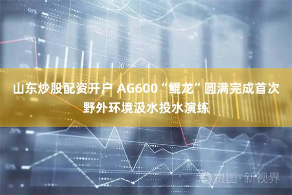 山东炒股配资开户 AG600“鲲龙”圆满完成首次野外环境汲水投水演练