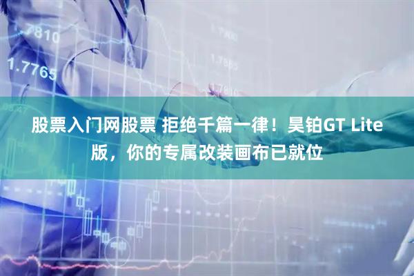 股票入门网股票 拒绝千篇一律！昊铂GT Lite版，你的专属改装画布已就位