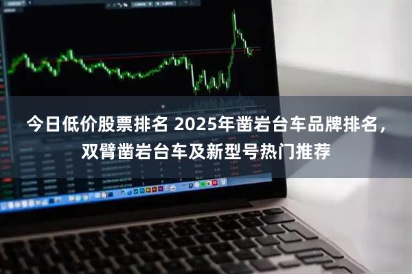 今日低价股票排名 2025年凿岩台车品牌排名,双臂凿岩台车及新型号热门推荐