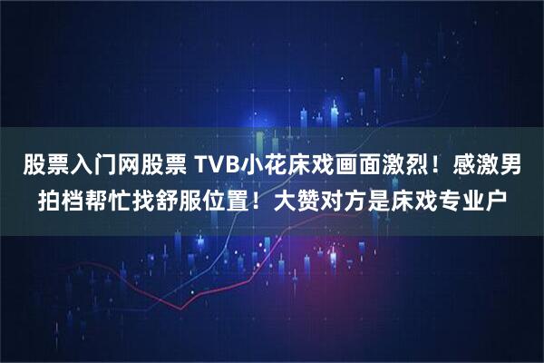 股票入门网股票 TVB小花床戏画面激烈！感激男拍档帮忙找舒服位置！大赞对方是床戏专业户