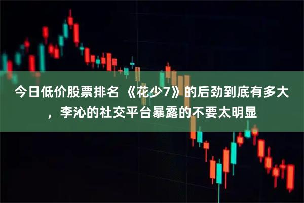 今日低价股票排名 《花少7》的后劲到底有多大，李沁的社交平台暴露的不要太明显