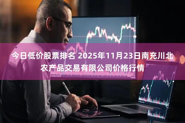今日低价股票排名 2025年11月23日南充川北农产品交易有限公司价格行情
